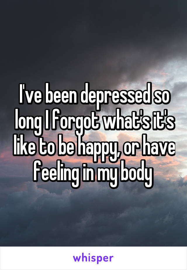 I've been depressed so long I forgot what's it's like to be happy, or have feeling in my body 