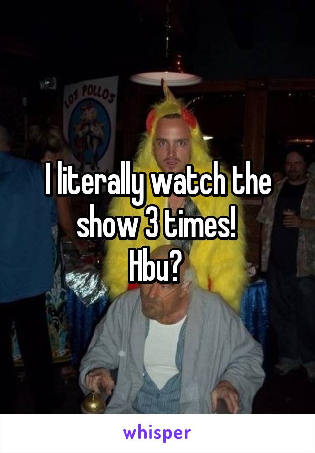 I literally watch the show 3 times! 
Hbu? 