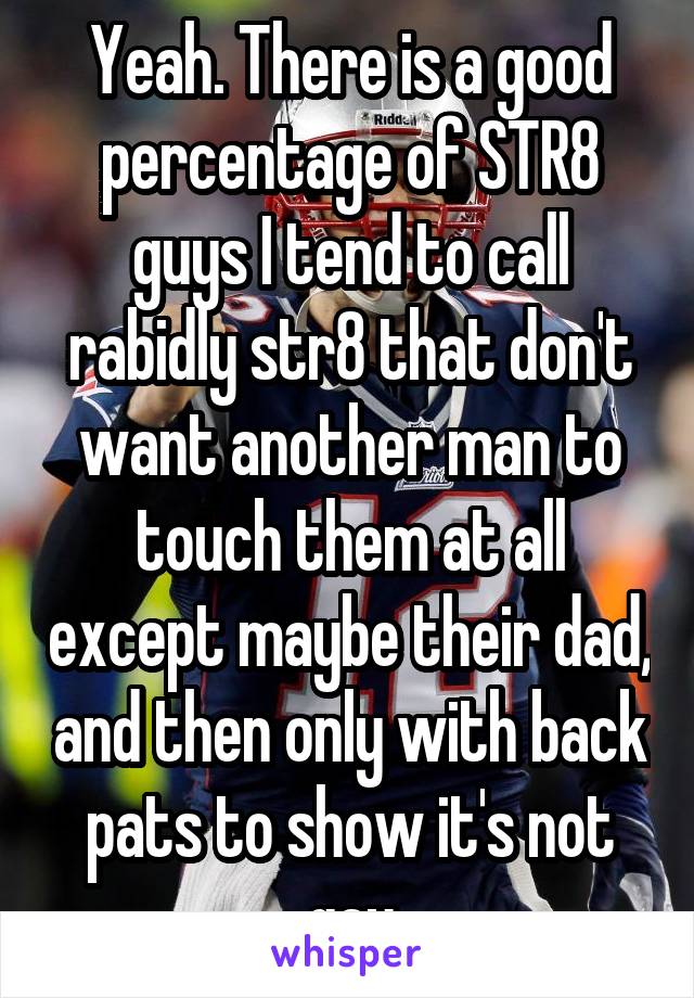 Yeah. There is a good percentage of STR8 guys I tend to call rabidly str8 that don't want another man to touch them at all except maybe their dad, and then only with back pats to show it's not gay