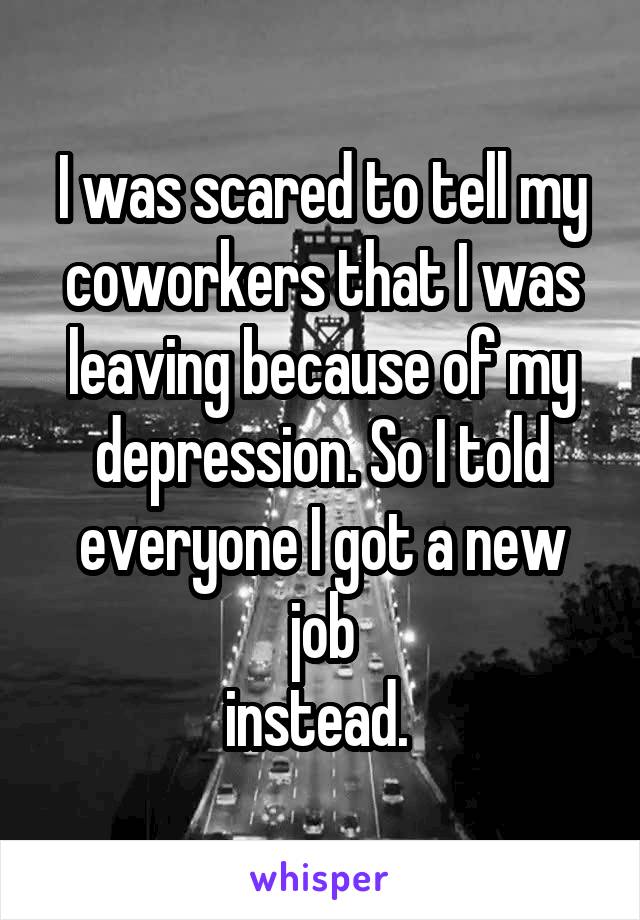 I was scared to tell my coworkers that I was leaving because of my depression. So I told everyone I got a new job
instead. 