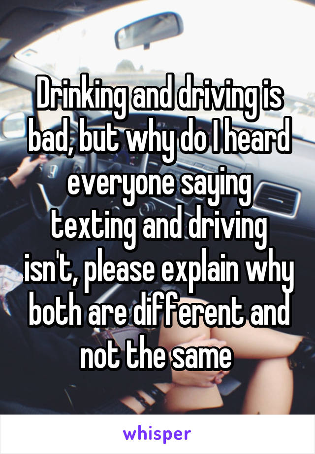 Drinking and driving is bad, but why do I heard everyone saying texting and driving isn't, please explain why both are different and not the same 