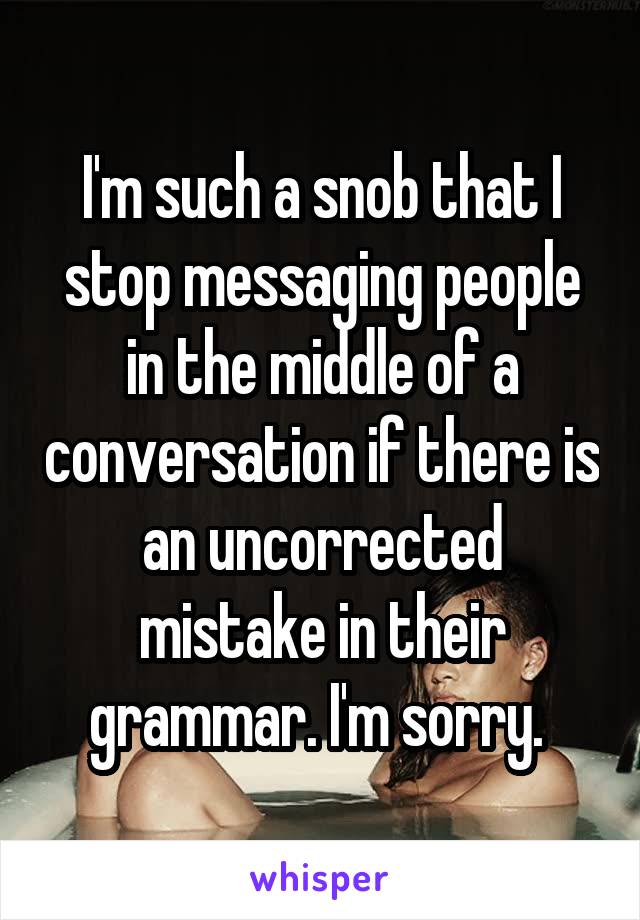 I'm such a snob that I stop messaging people in the middle of a conversation if there is an uncorrected mistake in their grammar. I'm sorry. 