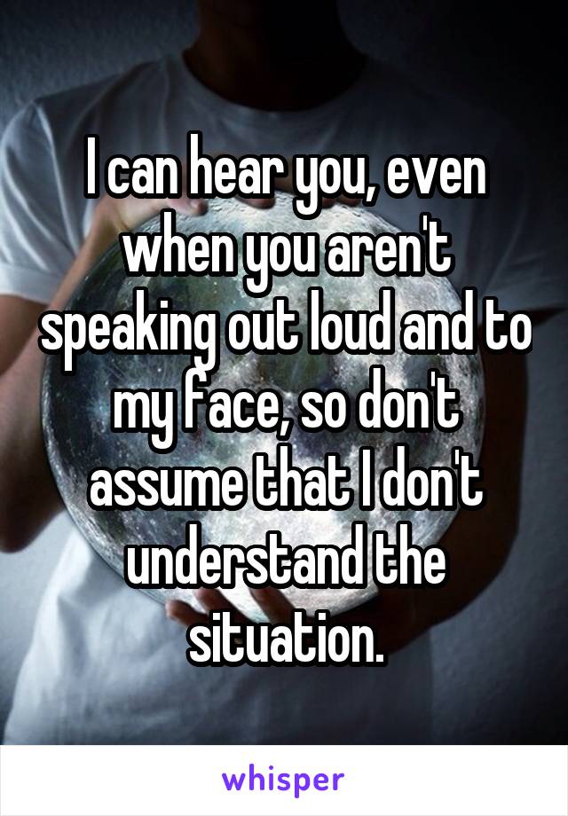 I can hear you, even when you aren't speaking out loud and to my face, so don't assume that I don't understand the situation.