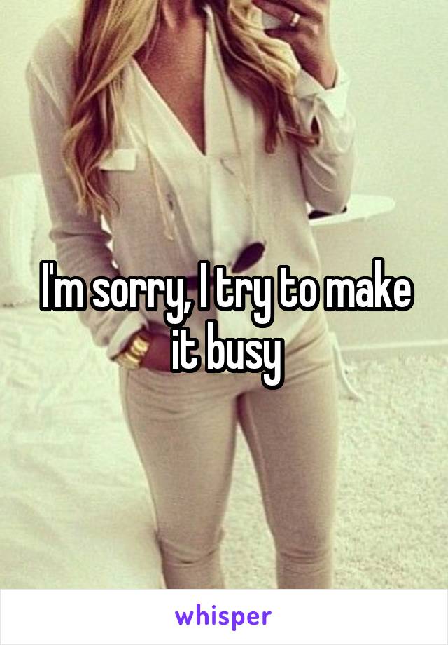 I'm sorry, I try to make it busy