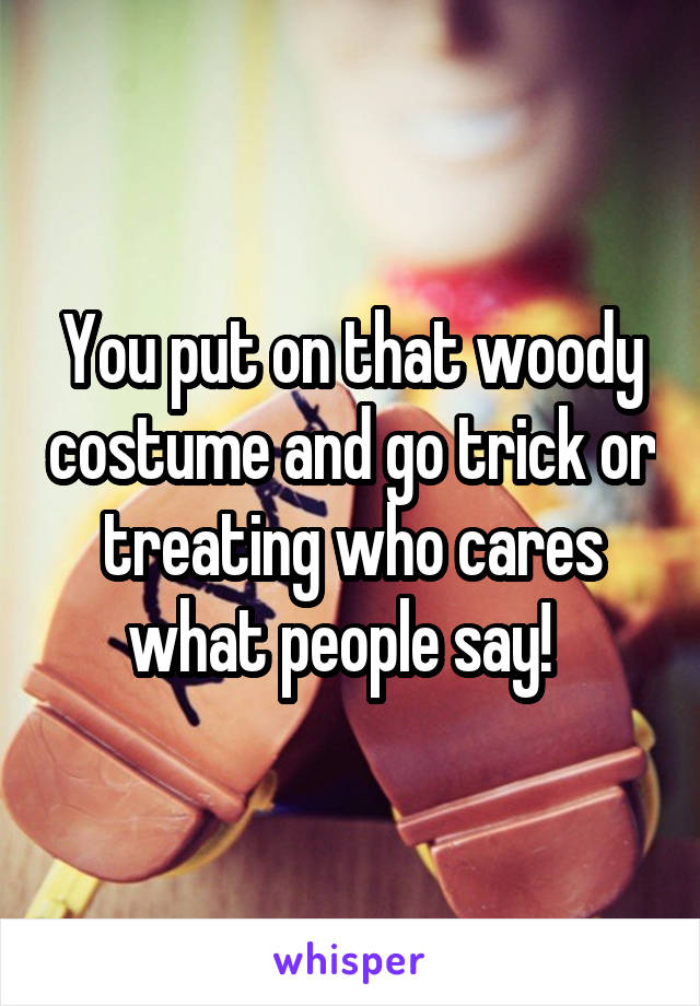 You put on that woody costume and go trick or treating who cares what people say!  