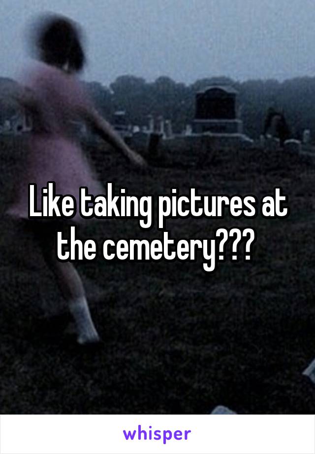 Like taking pictures at the cemetery??? 