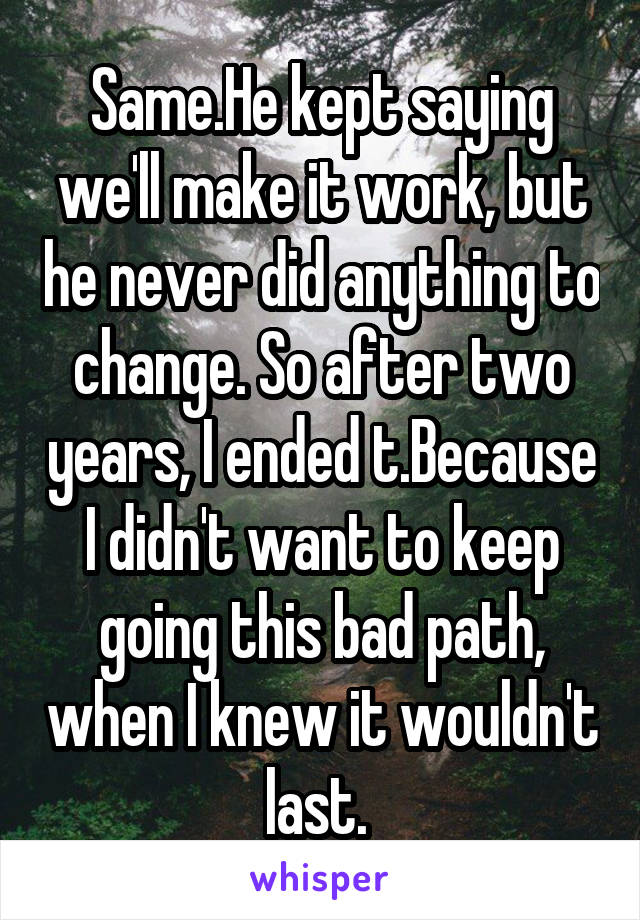 Same.He kept saying we'll make it work, but he never did anything to change. So after two years, I ended t.Because I didn't want to keep going this bad path, when I knew it wouldn't last. 