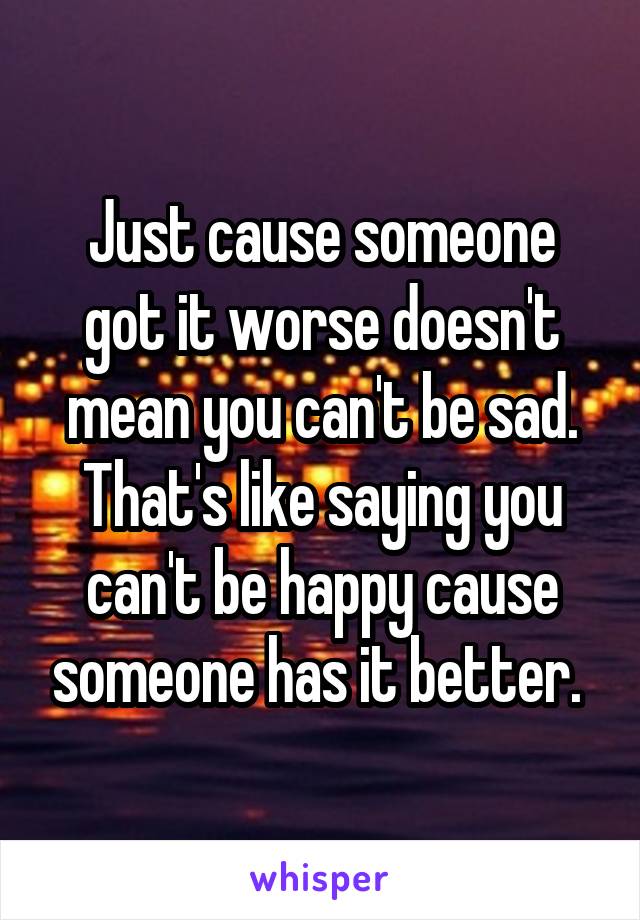 Just cause someone got it worse doesn't mean you can't be sad. That's like saying you can't be happy cause someone has it better. 