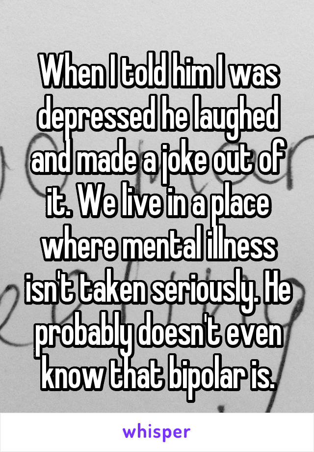 When I told him I was depressed he laughed and made a joke out of it. We live in a place where mental illness isn't taken seriously. He probably doesn't even know that bipolar is.