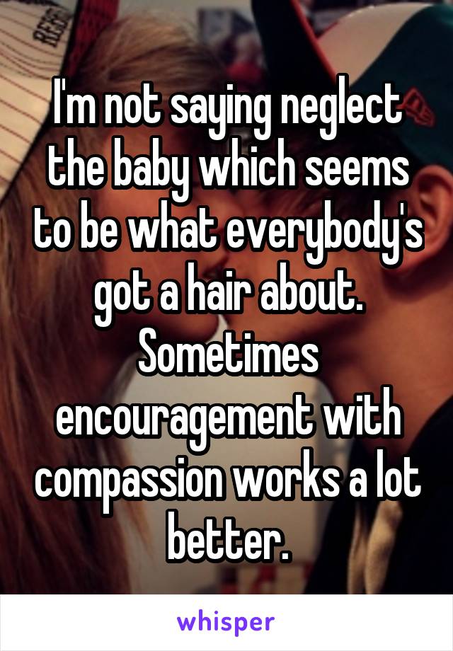 I'm not saying neglect the baby which seems to be what everybody's got a hair about. Sometimes encouragement with compassion works a lot better.