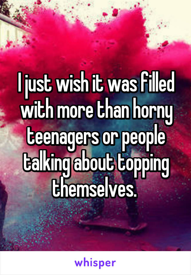 I just wish it was filled with more than horny teenagers or people talking about topping themselves. 