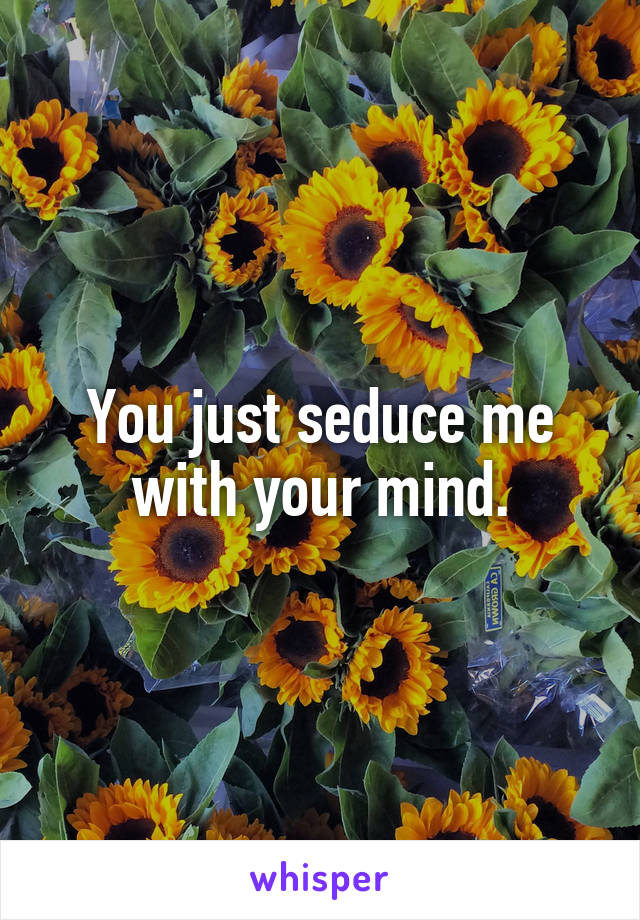 You just seduce me with your mind.