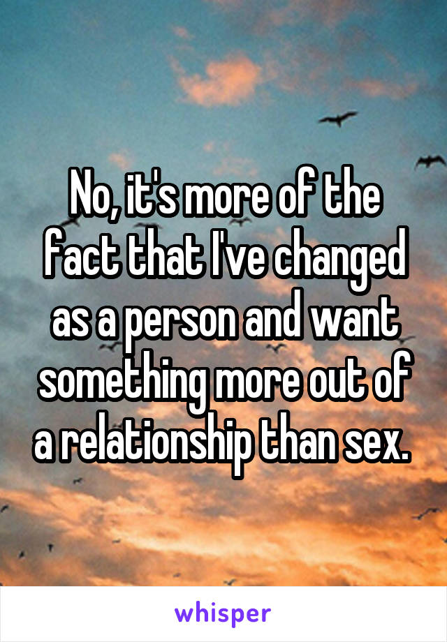 No, it's more of the fact that I've changed as a person and want something more out of a relationship than sex. 