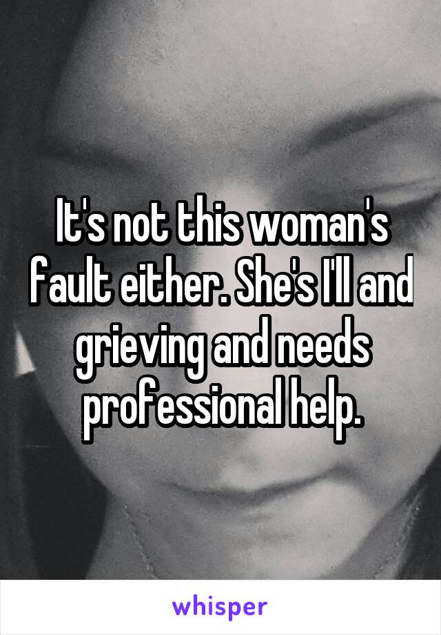 It's not this woman's fault either. She's I'll and grieving and needs professional help.