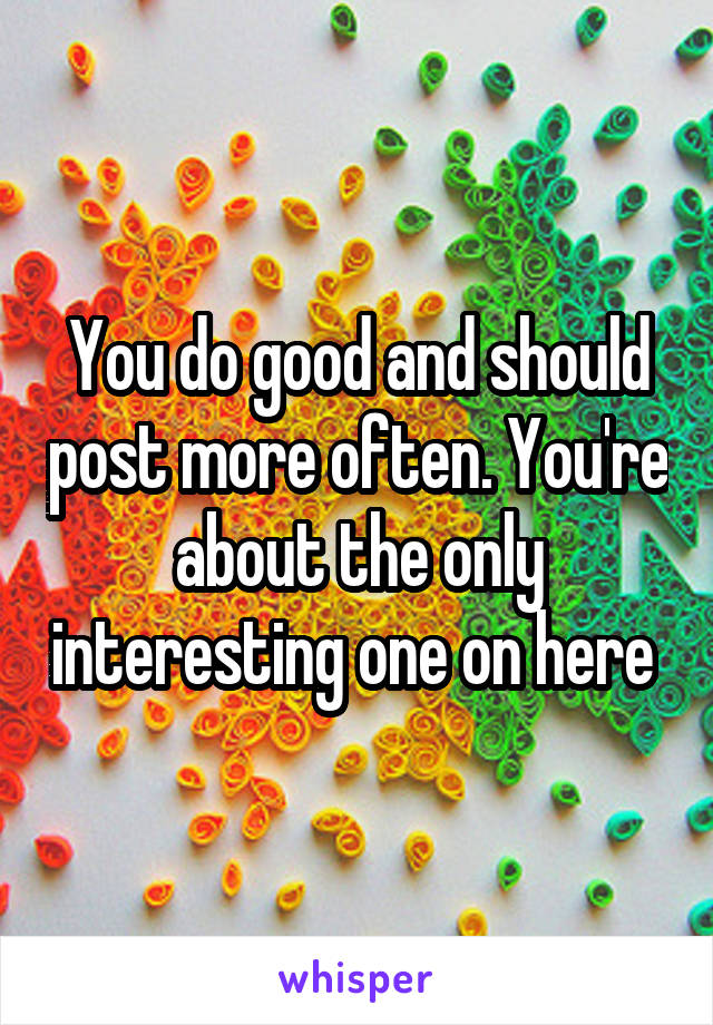 You do good and should post more often. You're about the only interesting one on here 