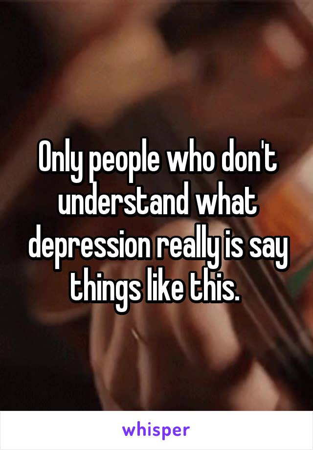 Only people who don't understand what depression really is say things like this. 