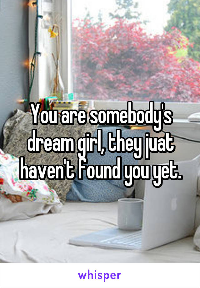 You are somebody's dream girl, they juat haven't found you yet.