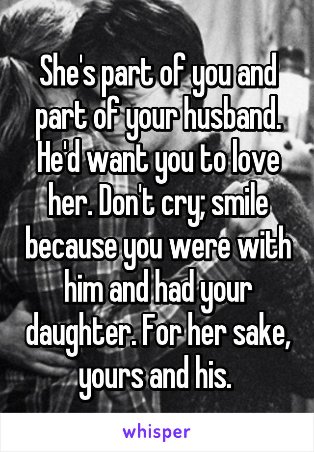 She's part of you and part of your husband. He'd want you to love her. Don't cry; smile because you were with him and had your daughter. For her sake, yours and his. 