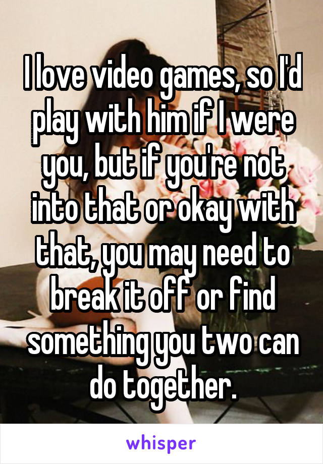 I love video games, so I'd play with him if I were you, but if you're not into that or okay with that, you may need to break it off or find something you two can do together.