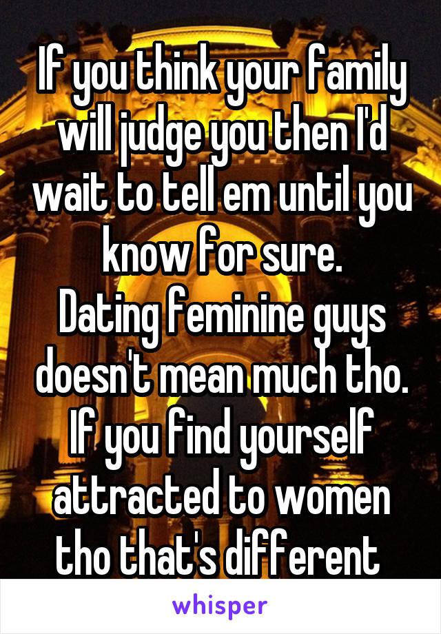 If you think your family will judge you then I'd wait to tell em until you know for sure.
Dating feminine guys doesn't mean much tho.
If you find yourself attracted to women tho that's different 