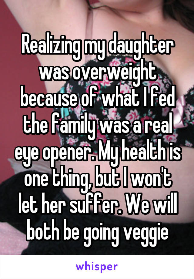 Realizing my daughter was overweight because of what I fed the family was a real eye opener. My health is one thing, but I won't let her suffer. We will both be going veggie