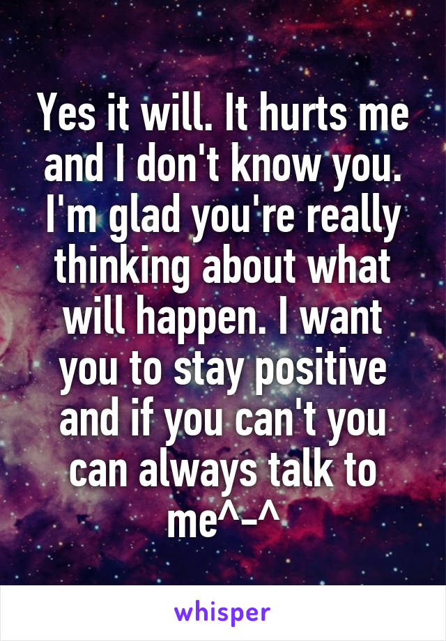 Yes it will. It hurts me and I don't know you. I'm glad you're really thinking about what will happen. I want you to stay positive and if you can't you can always talk to me^-^