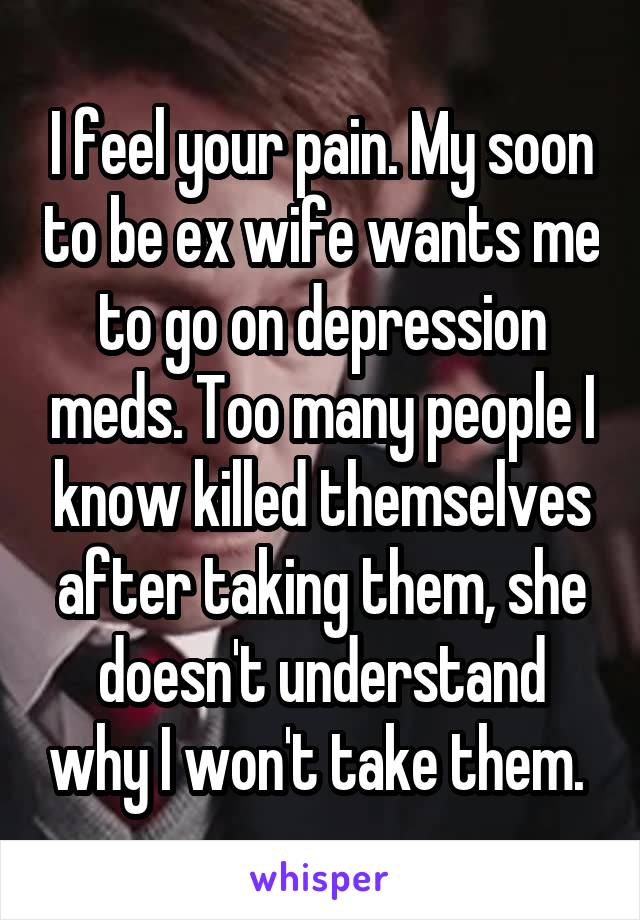 I feel your pain. My soon to be ex wife wants me to go on depression meds. Too many people I know killed themselves after taking them, she doesn't understand why I won't take them. 