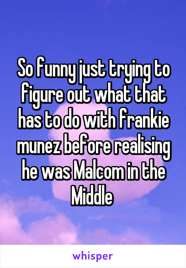 So funny just trying to figure out what that has to do with frankie munez before realising he was Malcom in the Middle 