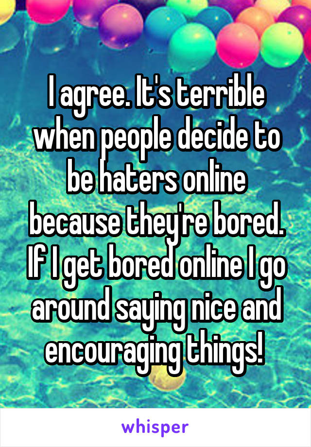 I agree. It's terrible when people decide to be haters online because they're bored. If I get bored online I go around saying nice and encouraging things! 