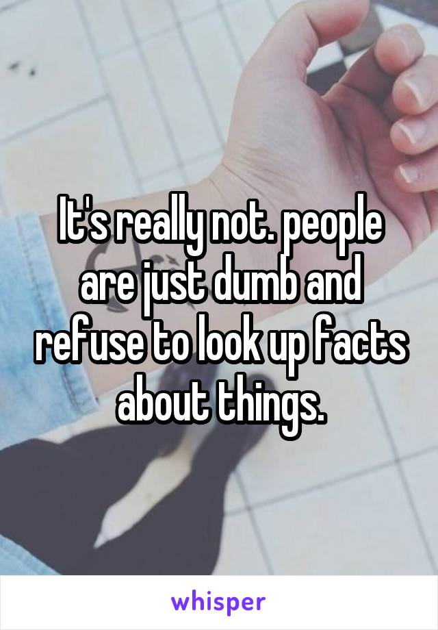 It's really not. people are just dumb and refuse to look up facts about things.