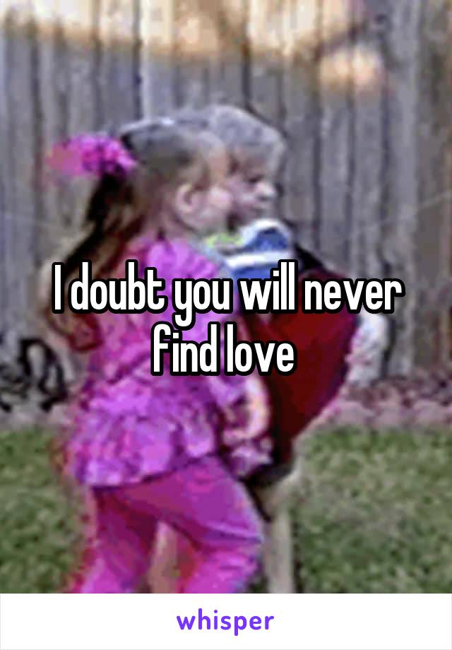 I doubt you will never find love 