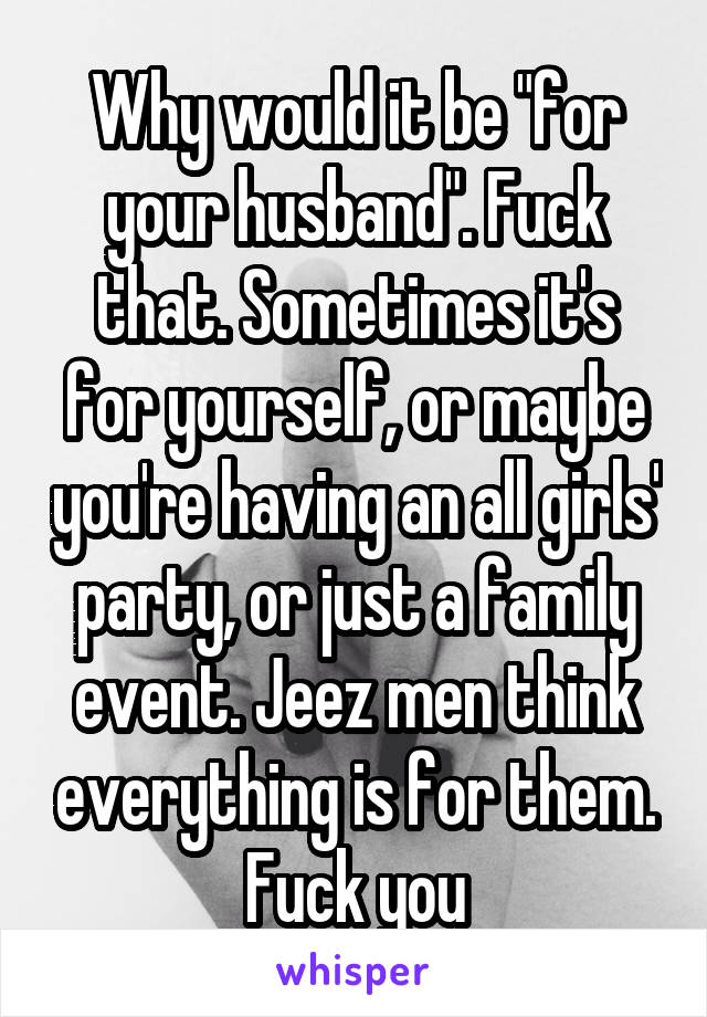Why would it be "for your husband". Fuck that. Sometimes it's for yourself, or maybe you're having an all girls' party, or just a family event. Jeez men think everything is for them. Fuck you