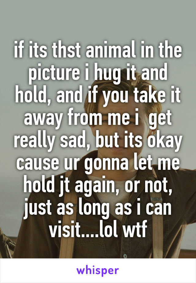 if its thst animal in the picture i hug it and hold, and if you take it away from me i  get really sad, but its okay cause ur gonna let me hold jt again, or not, just as long as i can visit....lol wtf