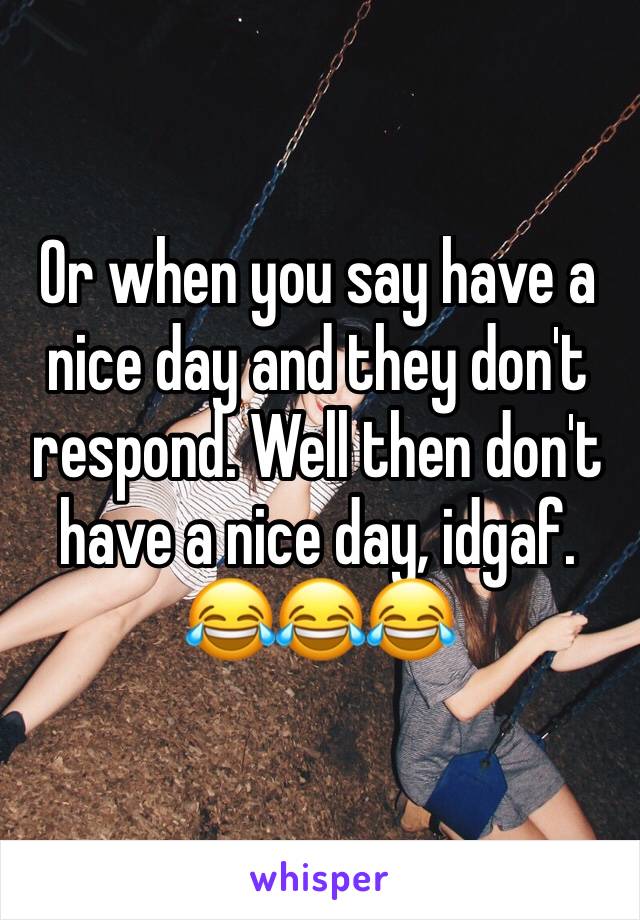 Or when you say have a nice day and they don't respond. Well then don't have a nice day, idgaf. 😂😂😂