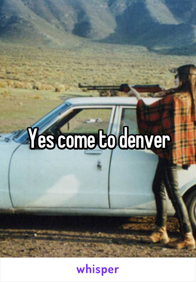 Yes come to denver