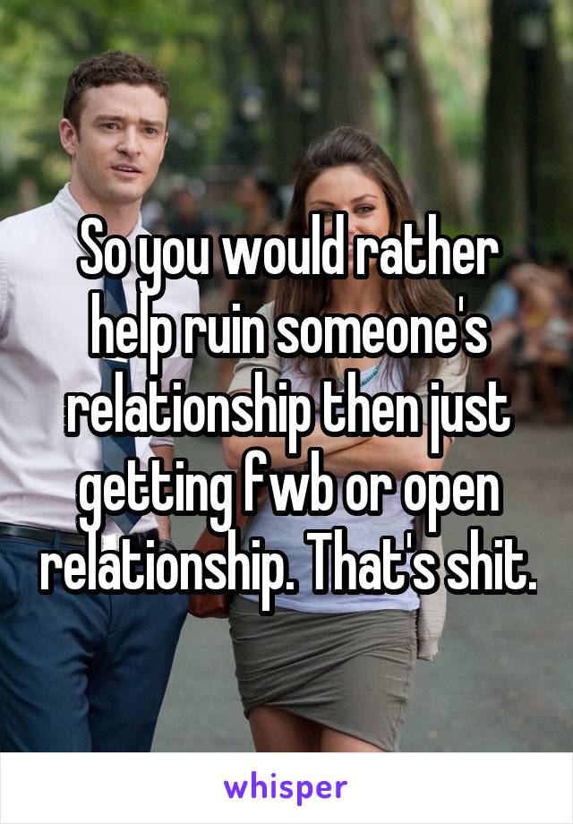 So you would rather help ruin someone's relationship then just getting fwb or open relationship. That's shit.