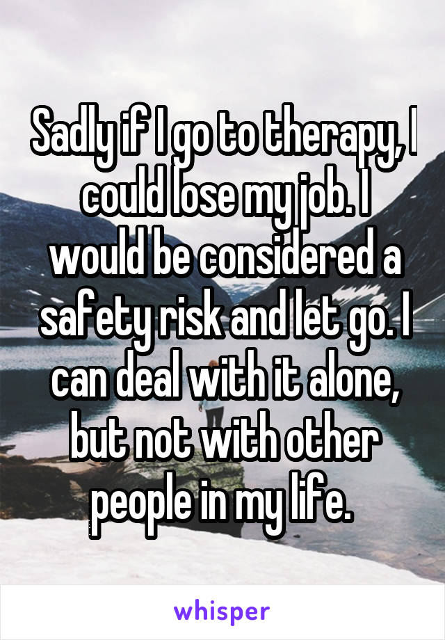 Sadly if I go to therapy, I could lose my job. I would be considered a safety risk and let go. I can deal with it alone, but not with other people in my life. 