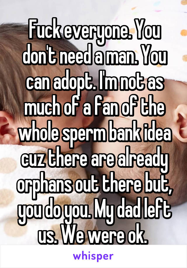 Fuck everyone. You don't need a man. You can adopt. I'm not as much of a fan of the whole sperm bank idea cuz there are already orphans out there but, you do you. My dad left us. We were ok. 