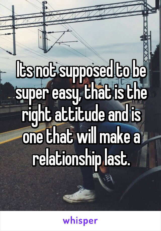 Its not supposed to be super easy, that is the right attitude and is one that will make a relationship last.