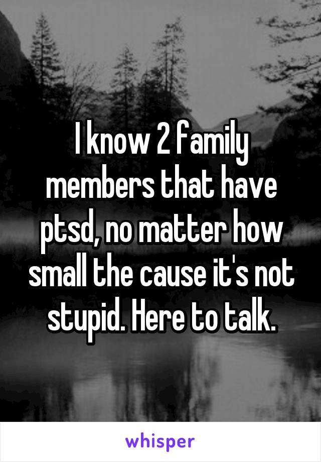 I know 2 family members that have ptsd, no matter how small the cause it's not stupid. Here to talk.