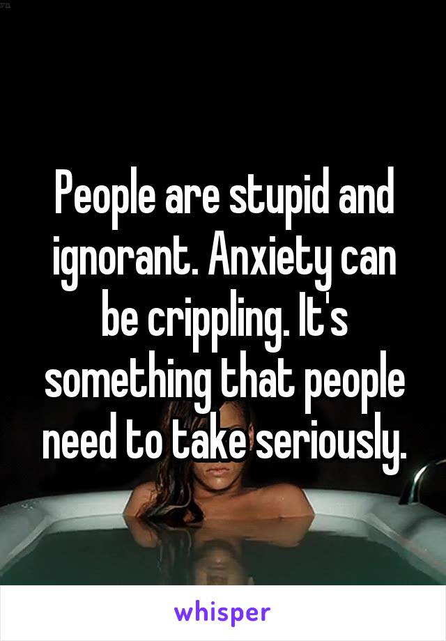 People are stupid and ignorant. Anxiety can be crippling. It's something that people need to take seriously.