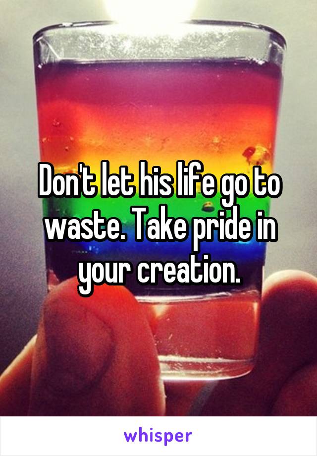 Don't let his life go to waste. Take pride in your creation.