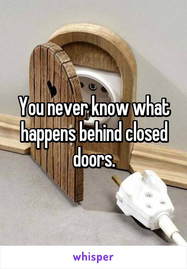 You never know what happens behind closed doors.