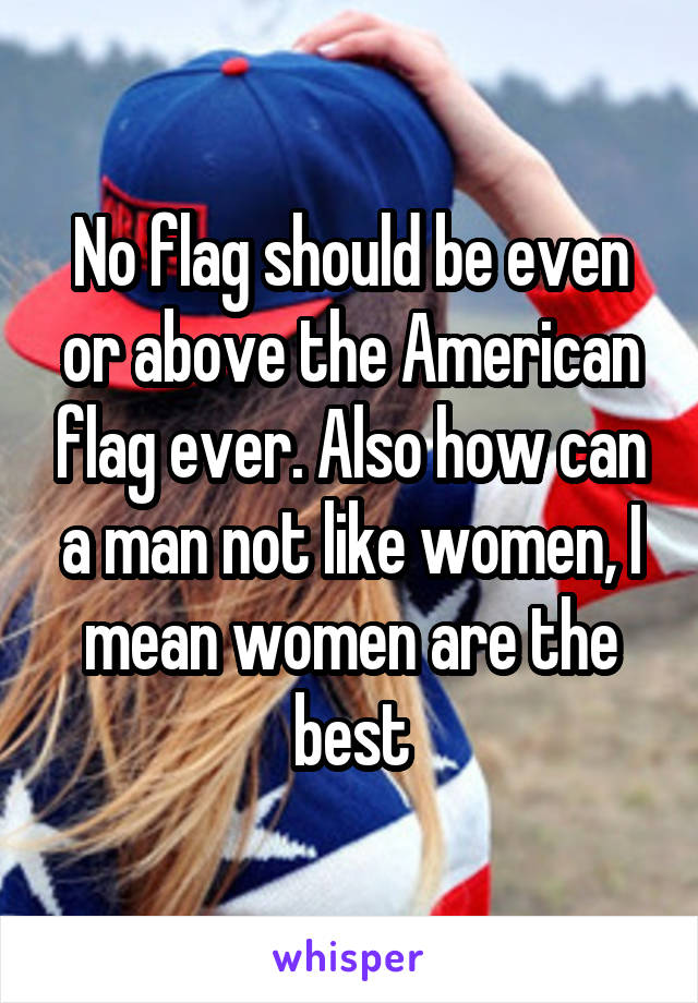 No flag should be even or above the American flag ever. Also how can a man not like women, I mean women are the best