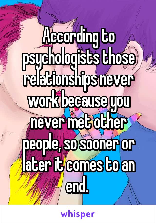 According to psychologists those relationships never work because you never met other people, so sooner or later it comes to an end. 