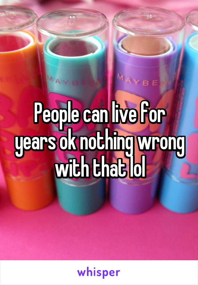 People can live for years ok nothing wrong with that lol