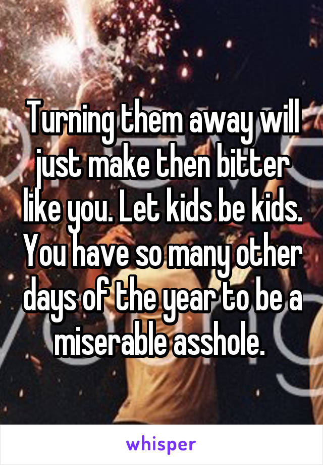 Turning them away will just make then bitter like you. Let kids be kids. You have so many other days of the year to be a miserable asshole. 