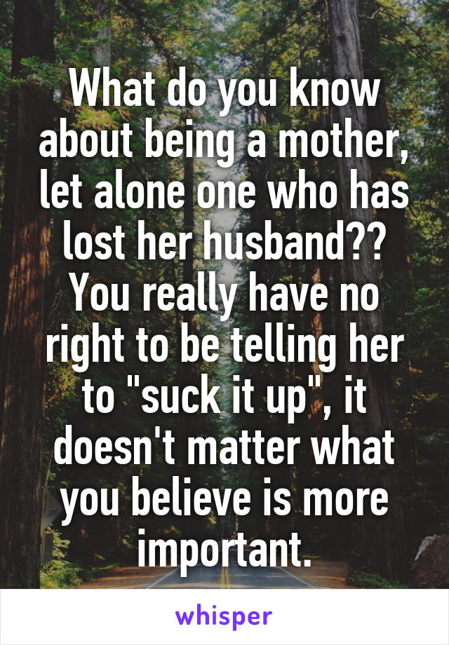 What do you know about being a mother, let alone one who has lost her husband?? You really have no right to be telling her to "suck it up", it doesn't matter what you believe is more important.