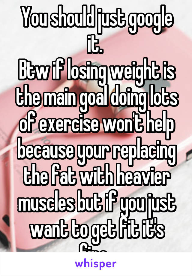 You should just google it. 
Btw if losing weight is the main goal doing lots of exercise won't help because your replacing the fat with heavier muscles but if you just want to get fit it's fine. 