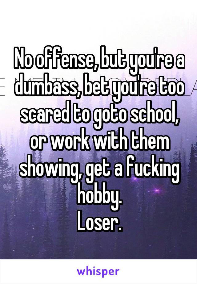 No offense, but you're a dumbass, bet you're too scared to goto school, or work with them showing, get a fucking hobby.
Loser.